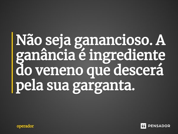 ⁠Não seja ganancioso. A ganância é ingrediente do veneno que descerá pela sua garganta.... Frase de operador.