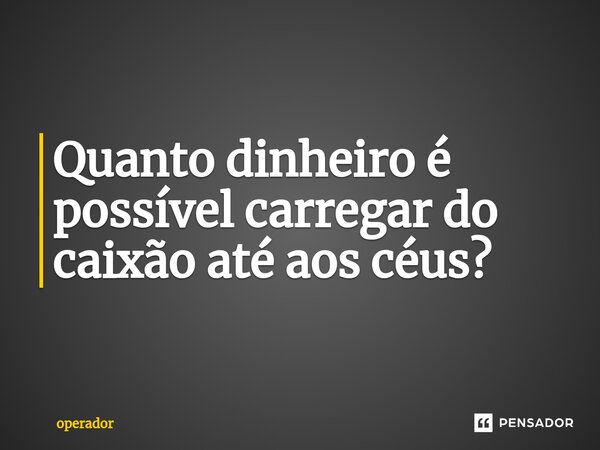 ⁠Quanto dinheiro é possível carregar do caixão até aos céus?... Frase de operador.