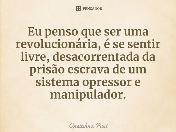 Eu penso que ⁠ser uma revolucionária, é se sentir livre, desacorrentada da prisão escrava de um sistema opressor e manipulador.... Frase de Opetahra Puri.