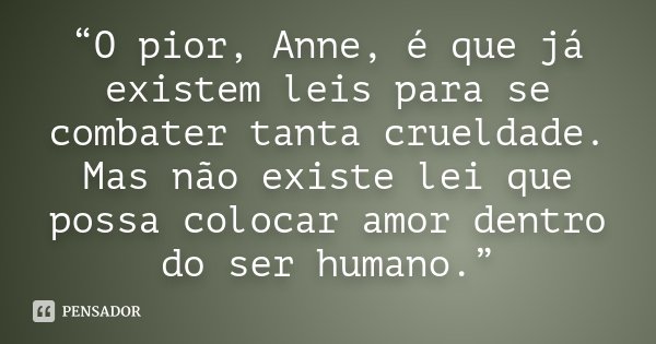 “O pior, Anne, é que já existem leis para se combater tanta crueldade. Mas não existe lei que possa colocar amor dentro do ser humano.”