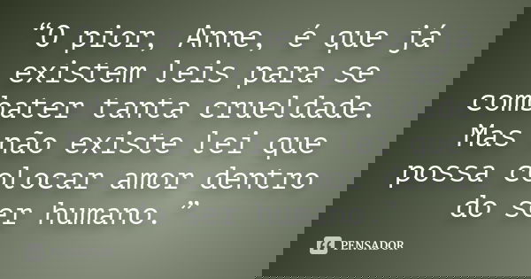 “O pior, Anne, é que já existem leis para se combater tanta crueldade. Mas não existe lei que possa colocar amor dentro do ser humano.”