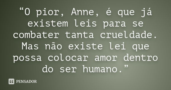 “O pior, Anne, é que já existem leis para se combater tanta crueldade. Mas não existe lei que possa colocar amor dentro do ser humano.”