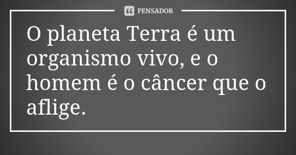 O planeta Terra é um organismo vivo, e o homem é o câncer que o aflige.