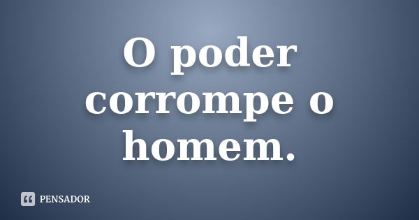 O poder corrompe o homem.