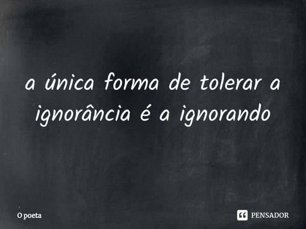 ⁠a única forma de tolerar a ignorância é a ignorando... Frase de O poeta.