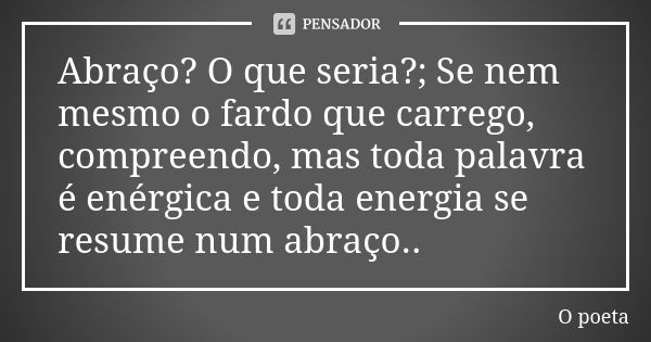 Abraço? O que seria?; Se nem mesmo o fardo que carrego, compreendo, mas toda palavra é enérgica e toda energia se resume num abraço..... Frase de O poeta.