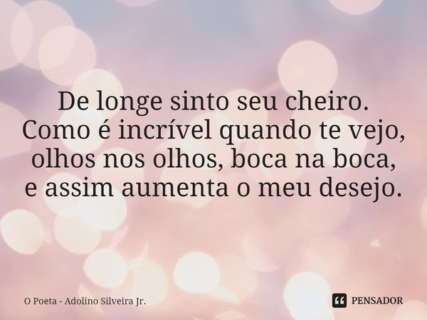 De longe sinto seu cheiro.
Como é incrível quando te vejo,
olhos nos olhos, boca na boca,
e assim aumenta o meu desejo.... Frase de O Poeta - Adolino Silveira Jr..