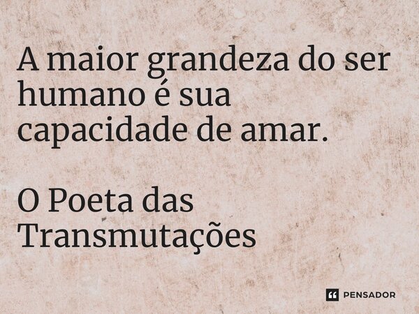 A maior grandeza do ser humano é sua capacidade de amar.... Frase de O Poeta das Transmutações.