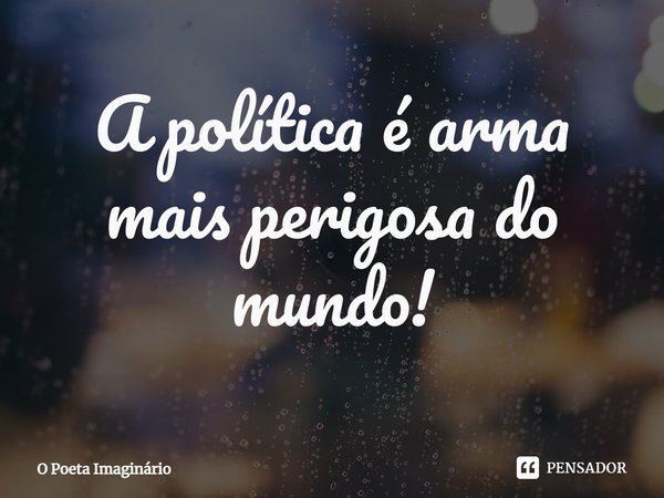 ⁠A política é arma mais perigosa do mundo!... Frase de O Poeta Imaginário.