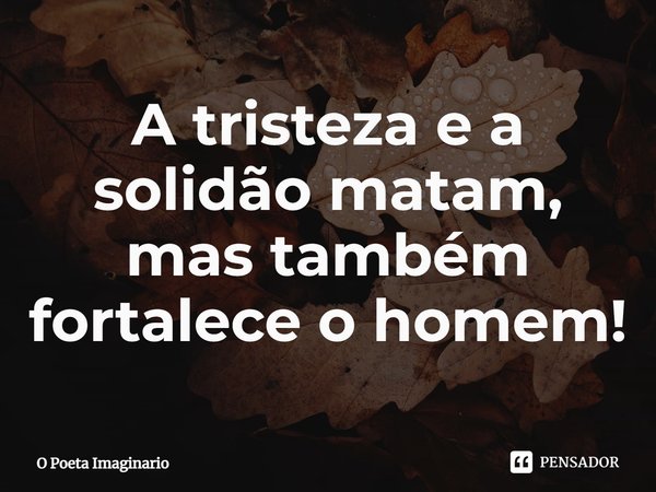 ⁠A tristeza e a solidão matam, mas também fortalece o homem!... Frase de O Poeta Imaginário.