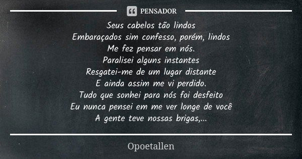 Seus cabelos tão lindos Embaraçados sim confesso, porém, lindos Me fez pensar em nós. Paralisei alguns instantes Resgatei-me de um lugar distante E ainda assim ... Frase de Opoetallen.