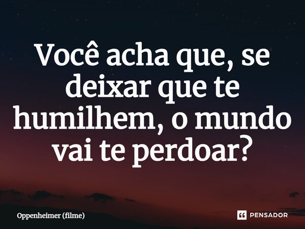 ⁠Você acha que, se deixar que te humilhem, o mundo vai te perdoar?... Frase de Oppenheimer (filme).