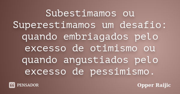 Subestimamos ou Superestimamos um desafio: quando embriagados pelo excesso de otimismo ou quando angustiados pelo excesso de pessimismo.... Frase de Opper Raijic.