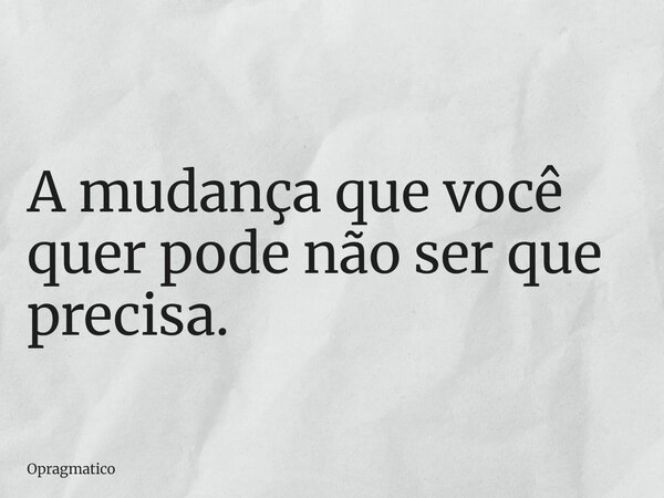 A mudança que você quer pode não ser que precisa.... Frase de Opragmatico.