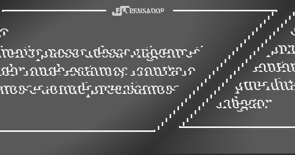 O primeiro passo dessa viagem é entender onde estamos, contra o que lutamos e aonde precisamos chegar.... Frase de Autor Desconhecido.