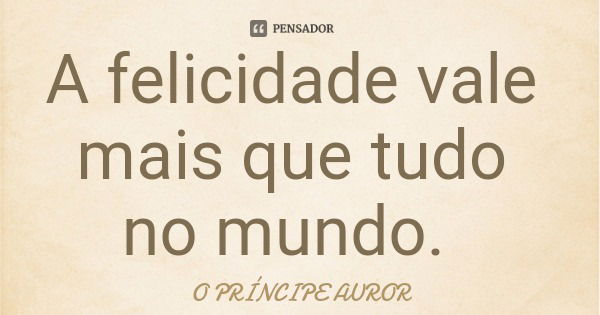 A felicidade vale mais que tudo no mundo.... Frase de O PRÍNCIPE AUROR.
