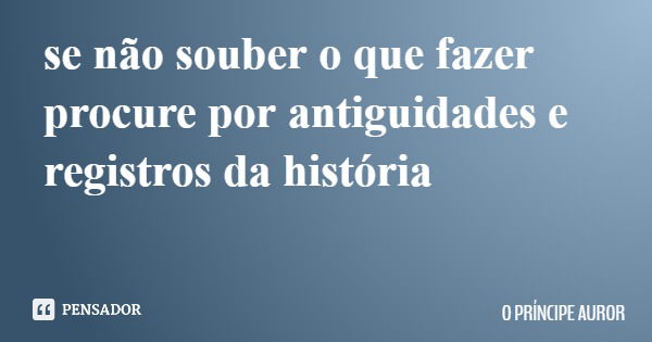 se não souber o que fazer procure por antiguidades e registros da história... Frase de O PRÍNCIPE AUROR.