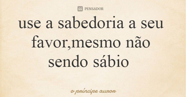 use a sabedoria a seu favor,mesmo não sendo sábio... Frase de o príncipe auror.