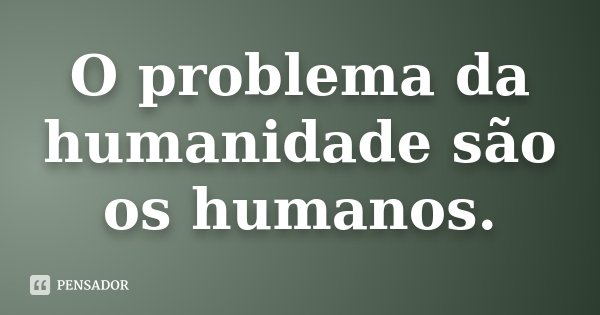O problema da humanidade são os humanos.