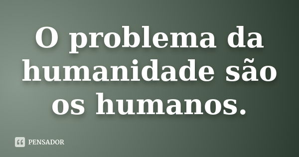 O Problema Da Humanidade São Os Humanos Pensador 2507