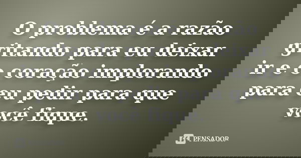 O problema é a razão gritando para eu deixar ir e o coração implorando para eu pedir para que você fique.