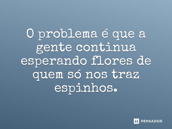 O problema é que a gente continua esperando flores de quem só nos traz espinhos.