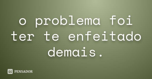 o problema foi ter te enfeitado demais.