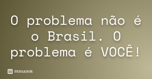 O problema não é o Brasil. O problema é VOCÊ!