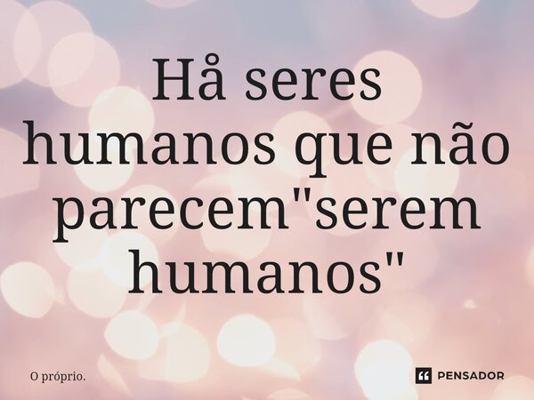 ⁠Hå seres humanos que não parecem "serem humanos"... Frase de O próprio..