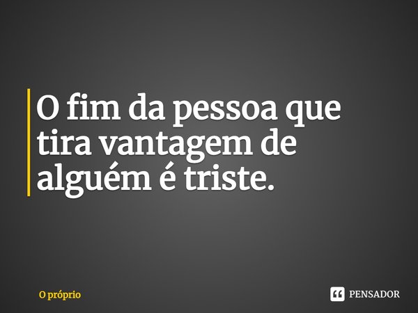 O fim da pessoa que tira vantagem de alguém é triste.⁠... Frase de O próprio.