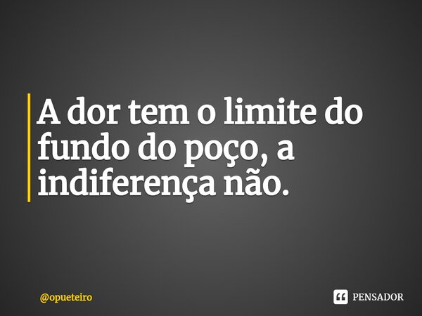 ⁠A dor tem o limite do fundo do poço, a indiferença não.... Frase de opueteiro.