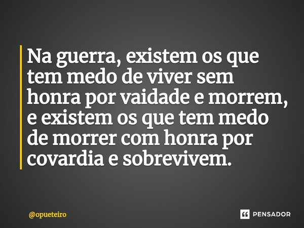 ⁠Na guerra, existem os que tem medo de viver sem honra por vaidade e morrem, e existem os que tem medo de morrer com honra por covardia e sobrevivem.... Frase de opueteiro.