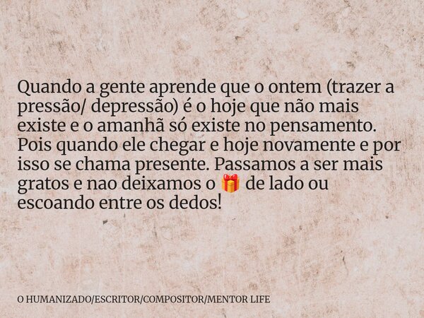 Quando a gente aprende que o ontem (trazer a pressão/ depressão) é o hoje que não mais existe e o amanhã só existe no pensamento. Pois quando ele chegar e hoje ... Frase de O HUMANIZADOESCRITORCOMPOSITORMENTOR LIFE.