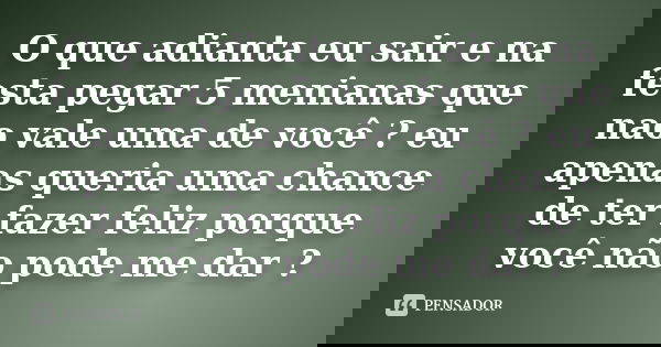 O que adianta eu sair e na festa pegar 5 menianas que nao vale uma de você ? eu apenas queria uma chance de ter fazer feliz porque você não pode me dar ?... Frase de Anonimo.