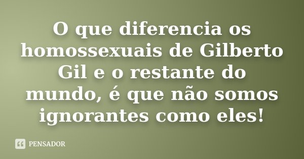 O que diferencia os homossexuais de Gilberto Gil e o restante do mundo, é que não somos ignorantes como eles!