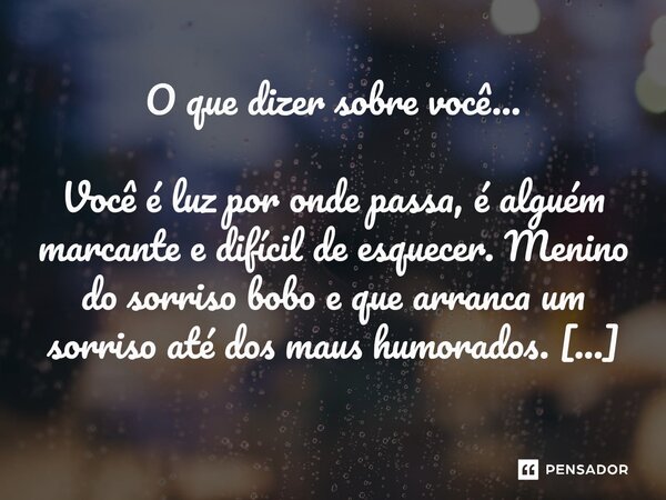 O que dizer sobre você... Você é luz por onde passa, é alguém marcante e difícil de esquecer. Menino do sorriso bobo e que arranca um sorriso até dos maus humo