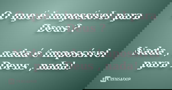 O que é impossível para Deus ? Nada , nada é impossível para Deus , nada!