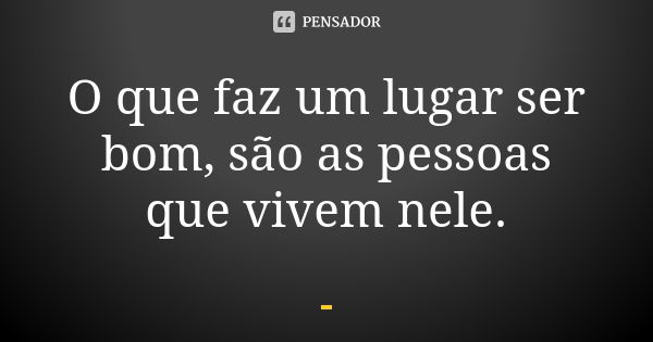 O que faz um lugar ser bom, são as pessoas que vivem nele.