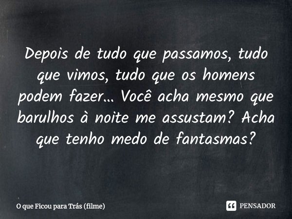 ⁠Depois de tudo que passamos, tudo que vimos, tudo que os homens podem fazer… Você acha mesmo que barulhos à noite me assustam? Acha que tenho medo de fantasmas... Frase de O que Ficou para Trás (filme).