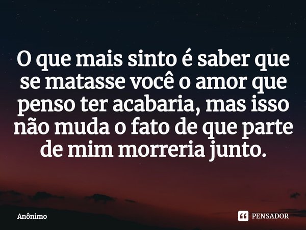 O que mais sinto é saber que se matasse você o amor que penso ter acabaria, mas isso não muda o fato de que parte de mim morreria junto.... Frase de Anônimo.
