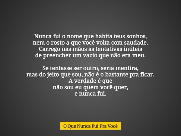 Nunca fui o nome que habita teus sonhos, nem o rosto a que você volta com saudade. Carrego nas mãos as tentativas inúteis de preencher um vazio que não era meu.... Frase de O Que Nunca Fui Pra Você.