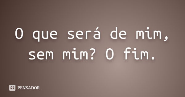 O que será de mim, sem mim? O fim.