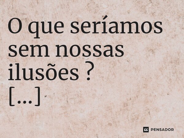 O que seríamos sem nossas ilusões ? ⁠