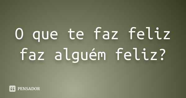 O que te faz feliz faz alguém feliz?