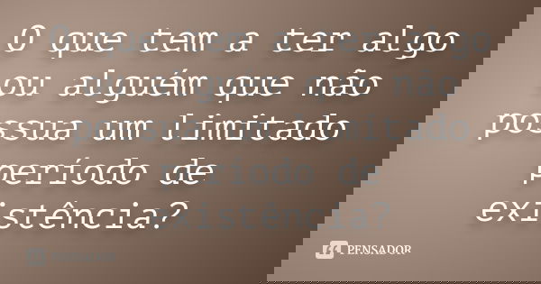O que tem a ter algo ou alguém que não possua um limitado período de existência?... Frase de Anônimo.