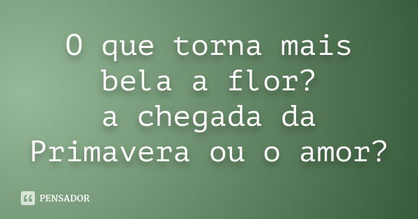 O que torna mais bela a flor? a chegada da Primavera ou o amor?