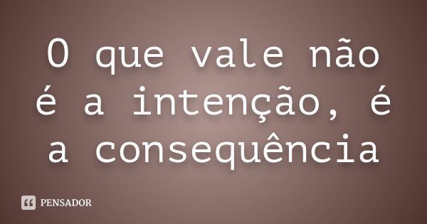 O que vale não é a intenção, é a consequência... Frase de anônimo.