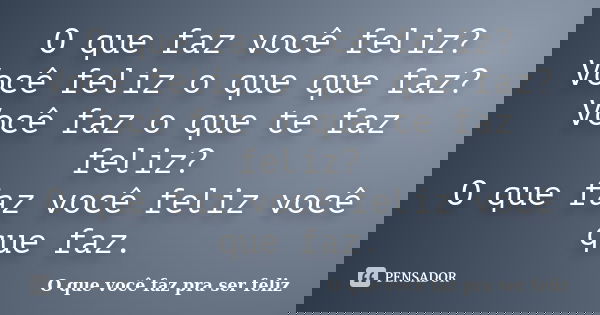 O que faz você feliz? Você feliz o que que faz? Você faz o que te faz feliz? O que faz você feliz você que faz.... Frase de O que você faz pra ser feliz.