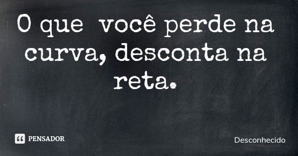 O que você perde na curva, desconta na reta.