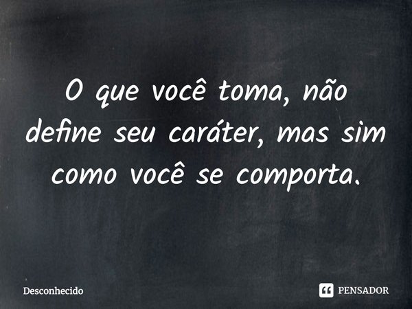 O que você toma, não define seu caráter, mas sim como você se comporta.